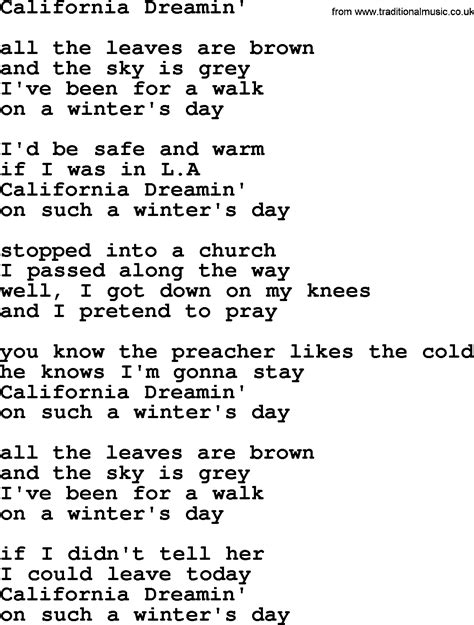 Song california dreamin lyrics - Oh, California dreamin' (California dreamin') On such a winter's day All the leaves are brown (The leaves are brown) And the sky is gray (And the sky is gray) I went for a walk (I went for a walk) On a winter's day (On a winter's day) If I didn't tell her (If I didn't tell her) I could leave today (I could leave today) Oh, California dreamin ...